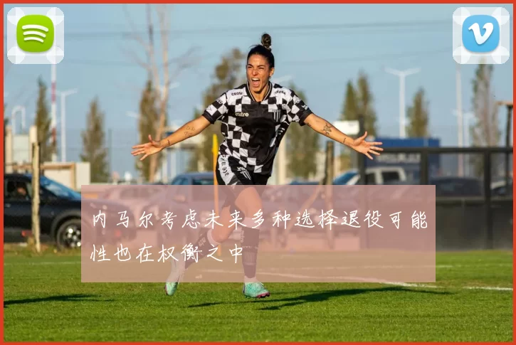 内马尔考虑未来多种选择退役可能性也在权衡之中