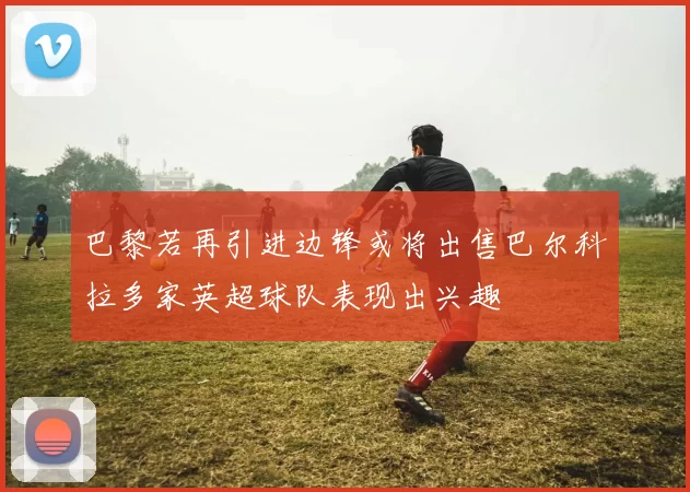 巴黎若再引进边锋或将出售巴尔科拉多家英超球队表现出兴趣