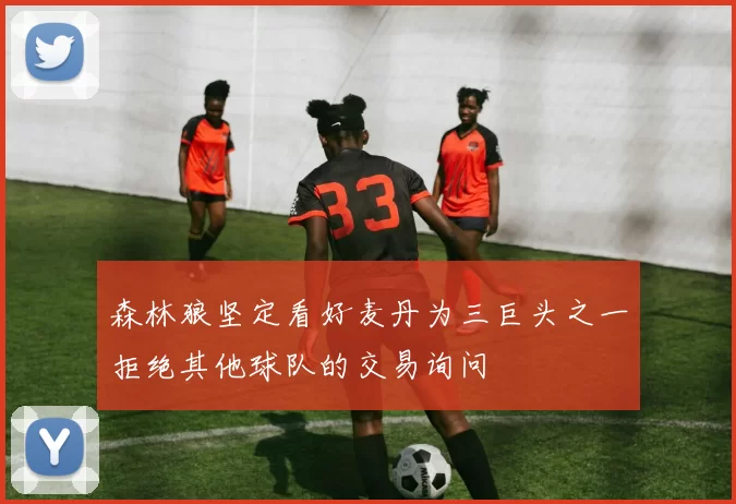 森林狼坚定看好麦丹为三巨头之一拒绝其他球队的交易询问