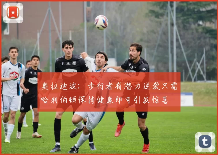 奥拉迪波：步行者有潜力逆袭只需哈利伯顿保持健康即可引发惊喜