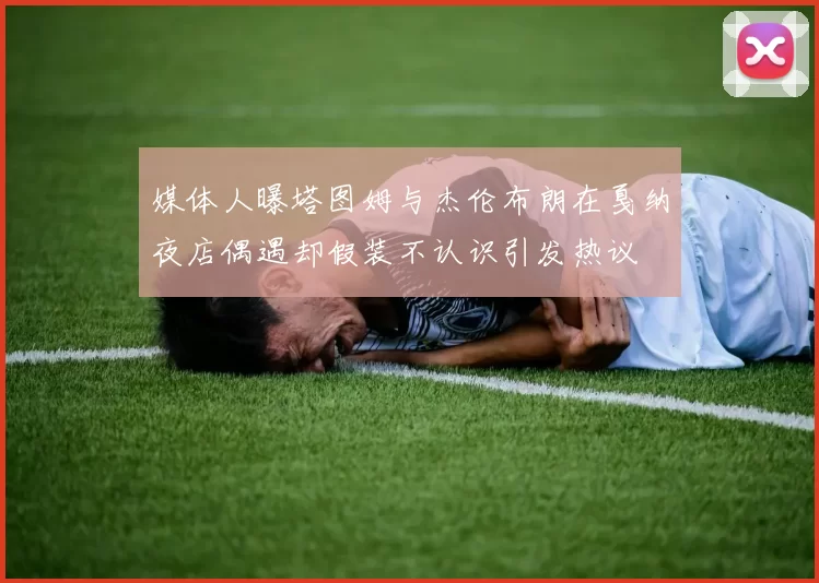 媒体人曝塔图姆与杰伦布朗在戛纳夜店偶遇却假装不认识引发热议
