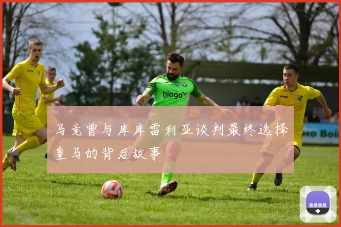 马竞曾与库库雷利亚谈判最终选择皇马的背后故事