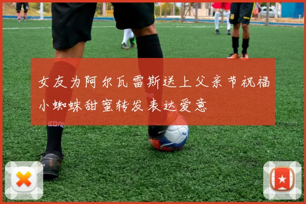 女友为阿尔瓦雷斯送上父亲节祝福小蜘蛛甜蜜转发表达爱意